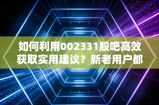 如何利用002331股吧高效获取实用建议？新老用户都该看的操作指南