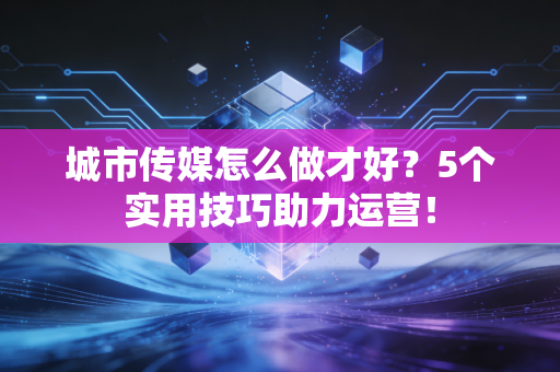 城市传媒怎么做才好?5个实用技巧助力运营!