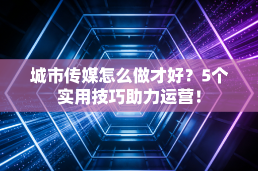 城市传媒怎么做才好?5个实用技巧助力运营!