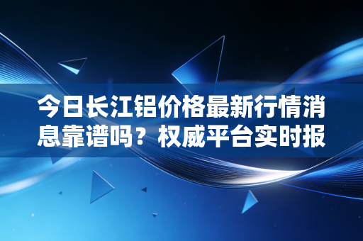 今日长江铝价格最新行情消息靠谱吗？权威平台实时报价！