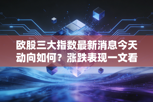 欧股三大指数最新消息今天动向如何？涨跌表现一文看清！