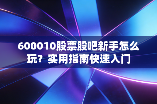 600010股票股吧新手怎么玩？实用指南快速入门