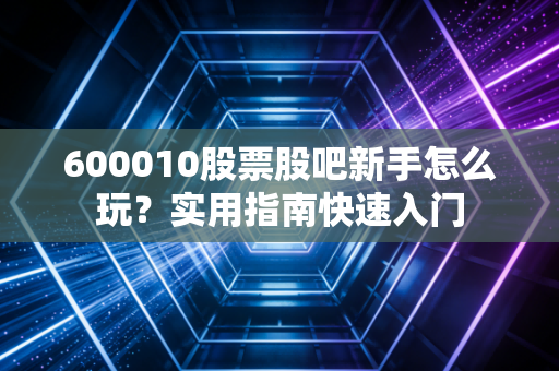 600010股票股吧新手怎么玩？实用指南快速入门