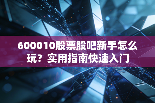 600010股票股吧新手怎么玩？实用指南快速入门