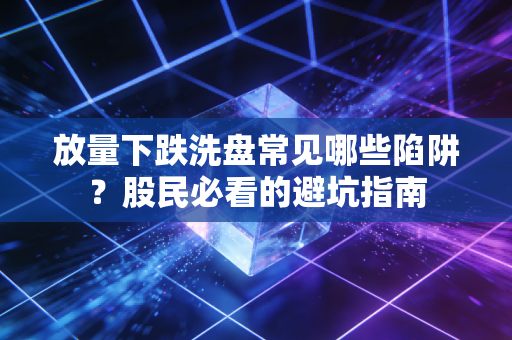 放量下跌洗盘常见哪些陷阱？股民必看的避坑指南