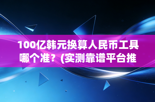 100亿韩元换算人民币工具哪个准？(实测靠谱平台推荐)