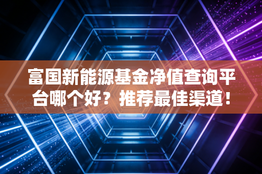 富国新能源基金净值查询平台哪个好？推荐最佳渠道！