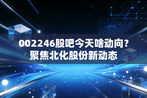 002246股吧今天啥动向？聚焦北化股份新动态
