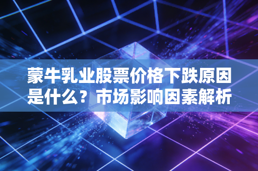 蒙牛乳业股票价格下跌原因是什么？市场影响因素解析