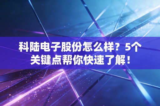 科陆电子股份怎么样？5个关键点帮你快速了解！