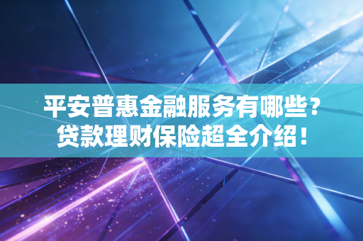 平安普惠金融服务有哪些？贷款理财保险超全介绍！