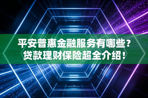 平安普惠金融服务有哪些？贷款理财保险超全介绍！