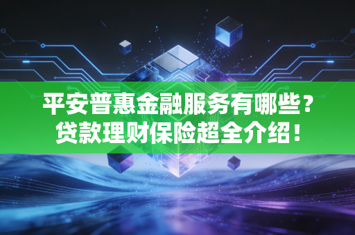 平安普惠金融服务有哪些？贷款理财保险超全介绍！
