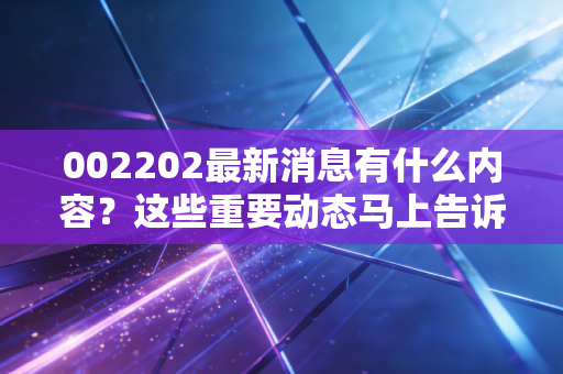 002202最新消息有什么内容？这些重要动态马上告诉你！