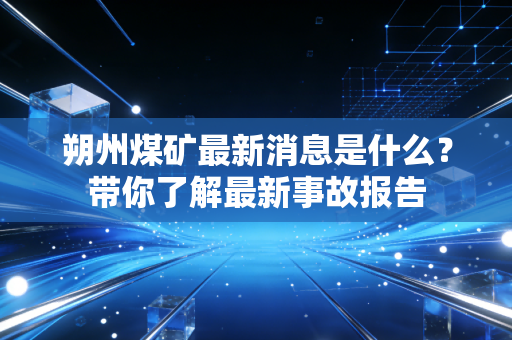 朔州煤矿最新消息是什么？带你了解最新事故报告