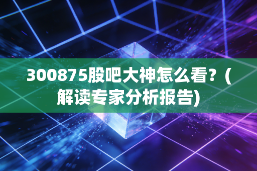 300875股吧大神怎么看?(解读专家分析报告)