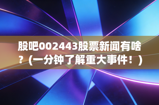 股吧002443股票新闻有啥？(一分钟了解重大事件！)