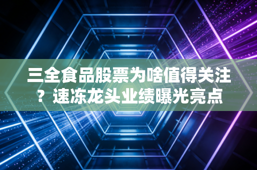 三全食品股票为啥值得关注？速冻龙头业绩曝光亮点