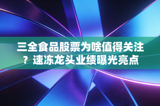三全食品股票为啥值得关注？速冻龙头业绩曝光亮点