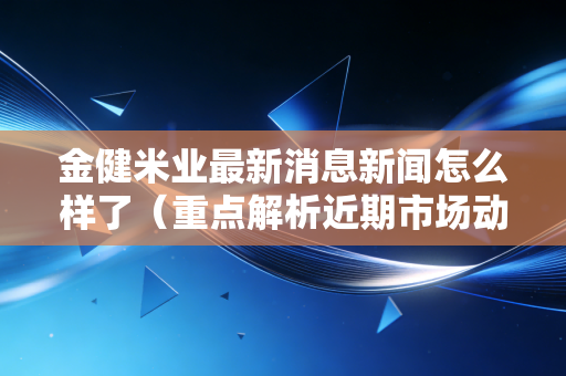 金健米业最新消息新闻怎么样了（重点解析近期市场动态变化）