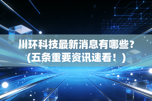 川环科技最新消息有哪些？(五条重要资讯速看！)