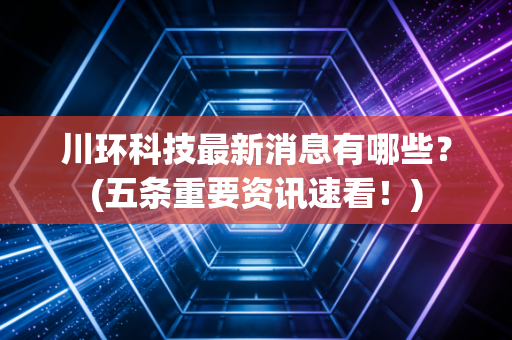 川环科技最新消息有哪些？(五条重要资讯速看！)