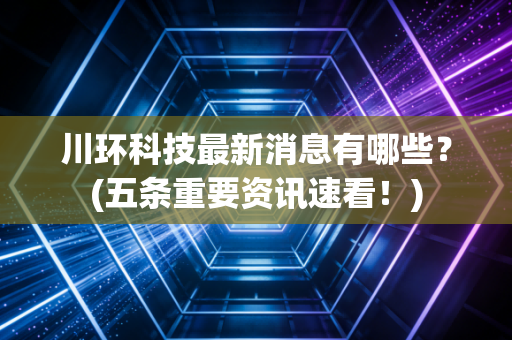 川环科技最新消息有哪些？(五条重要资讯速看！)