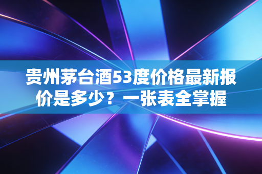 贵州茅台酒53度价格最新报价是多少？一张表全掌握