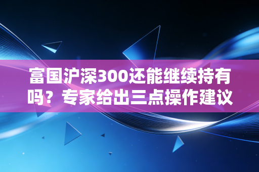 富国沪深300还能继续持有吗？专家给出三点操作建议