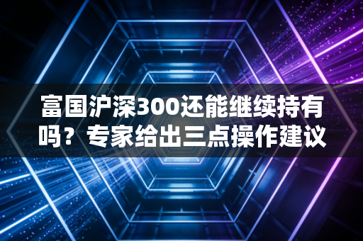 富国沪深300还能继续持有吗？专家给出三点操作建议