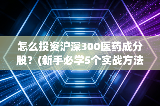 怎么投资沪深300医药成分股？(新手必学5个实战方法！)