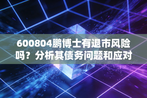 600804鹏博士有退市风险吗？分析其债务问题和应对措施！
