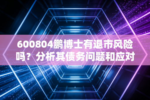 600804鹏博士有退市风险吗？分析其债务问题和应对措施！