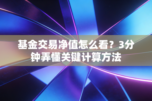 基金交易净值怎么看？3分钟弄懂关键计算方法