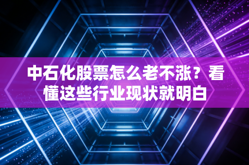 中石化股票怎么老不涨？看懂这些行业现状就明白