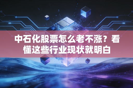 中石化股票怎么老不涨？看懂这些行业现状就明白