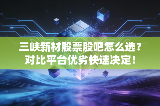 三峡新材股票股吧怎么选？对比平台优劣快速决定！