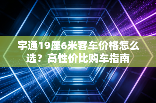 宇通19座6米客车价格怎么选？高性价比购车指南