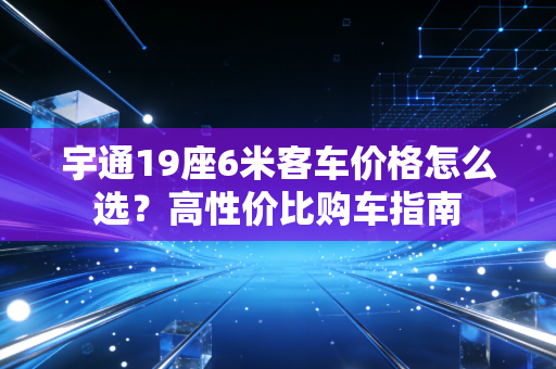 宇通19座6米客车价格怎么选？高性价比购车指南
