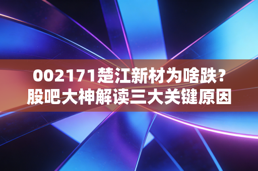 002171楚江新材为啥跌？股吧大神解读三大关键原因