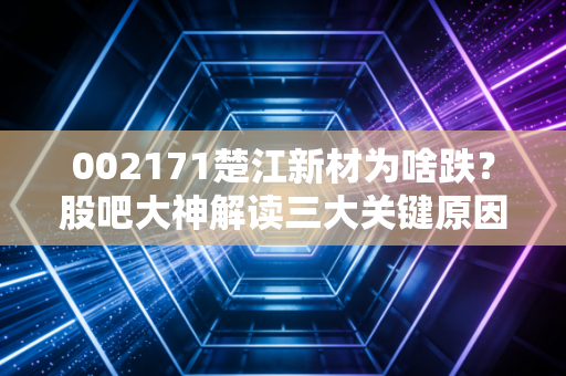 002171楚江新材为啥跌？股吧大神解读三大关键原因
