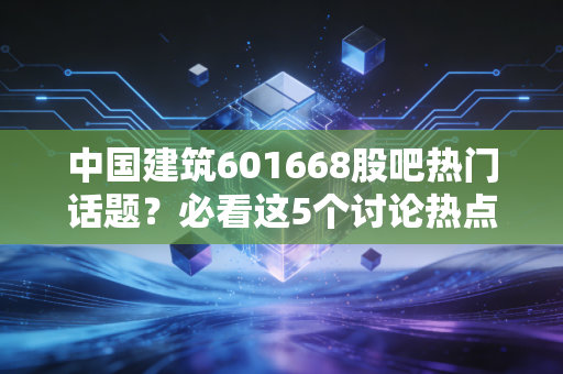 中国建筑601668股吧热门话题？必看这5个讨论热点！
