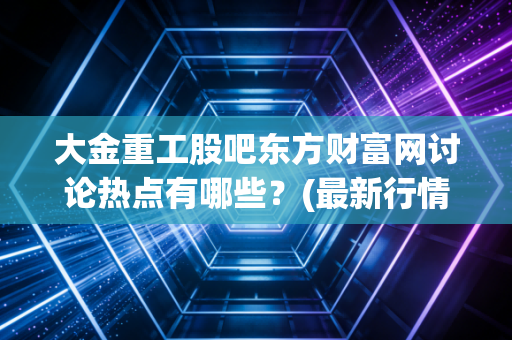 大金重工股吧东方财富网讨论热点有哪些？(最新行情分析一网打尽)
