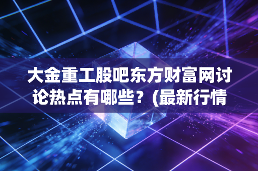 大金重工股吧东方财富网讨论热点有哪些？(最新行情分析一网打尽)