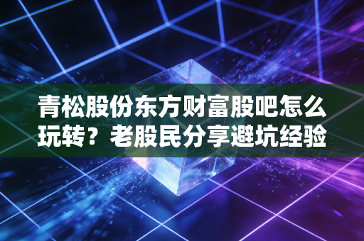 青松股份东方财富股吧怎么玩转？老股民分享避坑经验