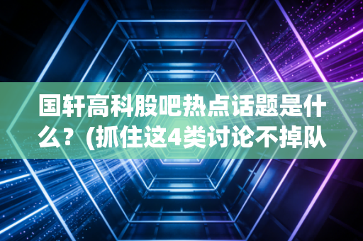 国轩高科股吧热点话题是什么？(抓住这4类讨论不掉队！)