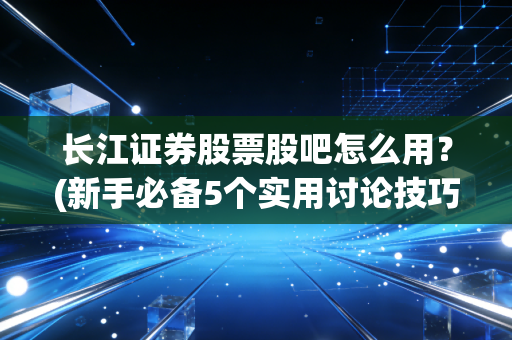 长江证券股票股吧怎么用？(新手必备5个实用讨论技巧)