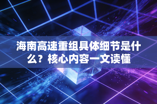 海南高速重组具体细节是什么？核心内容一文读懂