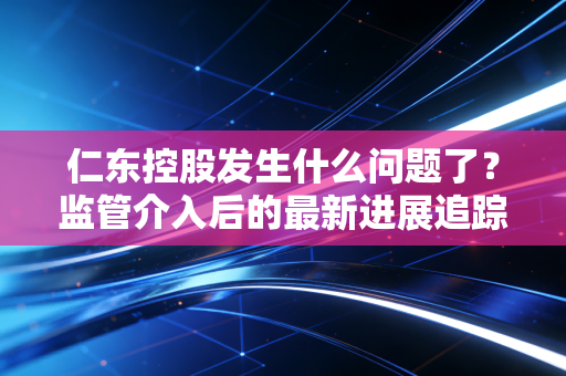 仁东控股发生什么问题了?监管介入后的最新进展追踪