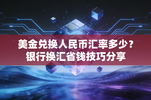美金兑换人民币汇率多少？银行换汇省钱技巧分享
